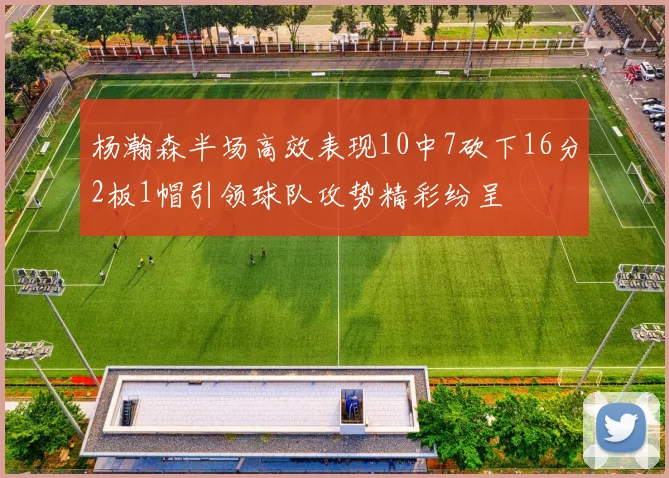 杨瀚森半场高效表现10中7砍下16分2板1帽引领球队攻势精彩纷呈
