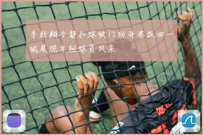 李新翔冷静扣球破门助海港扳回一城展现年轻球员风采