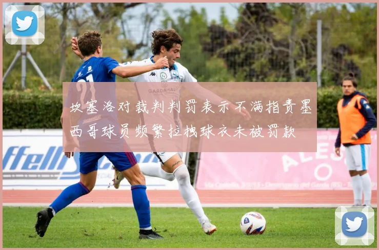 坎塞洛对裁判判罚表示不满指责墨西哥球员频繁拉拽球衣未被罚款