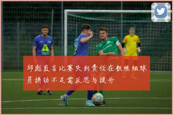 邱彪直言比赛失利责任在教练组球员拼劲不足需反思与提升