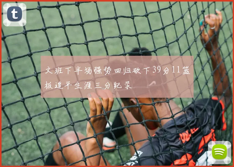 文班下半场强势回归砍下39分11篮板追平生涯三分纪录