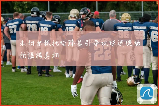 米切尔抓托哈膝盖引争议球迷现场拍摄揭真相