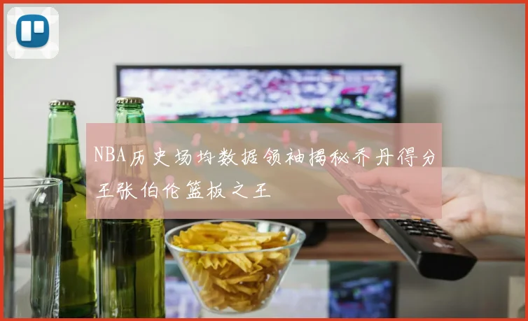 NBA历史场均数据领袖揭秘乔丹得分王张伯伦篮板之王