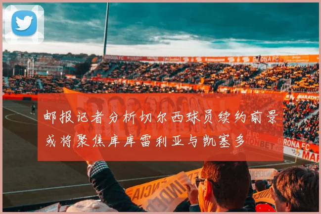 邮报记者分析切尔西球员续约前景或将聚焦库库雷利亚与凯塞多