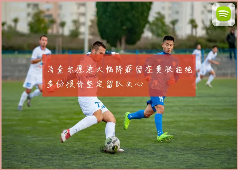 马奎尔愿意大幅降薪留在曼联拒绝多份报价坚定留队决心