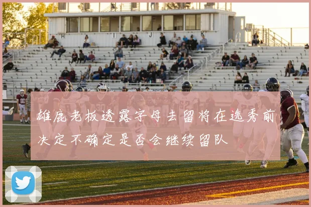 雄鹿老板透露字母去留将在选秀前决定不确定是否会继续留队