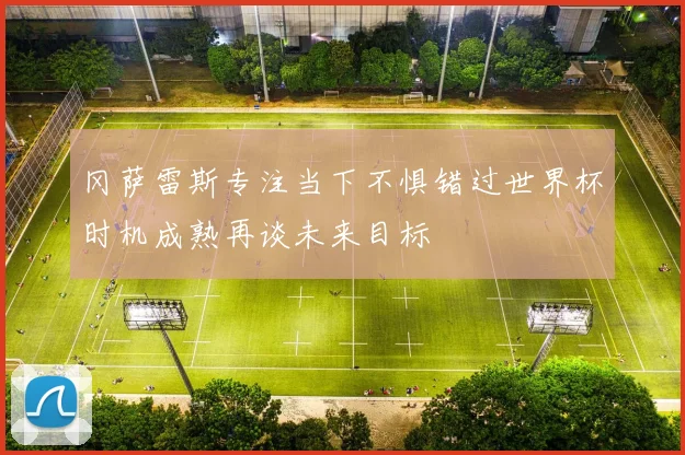 冈萨雷斯专注当下不惧错过世界杯时机成熟再谈未来目标