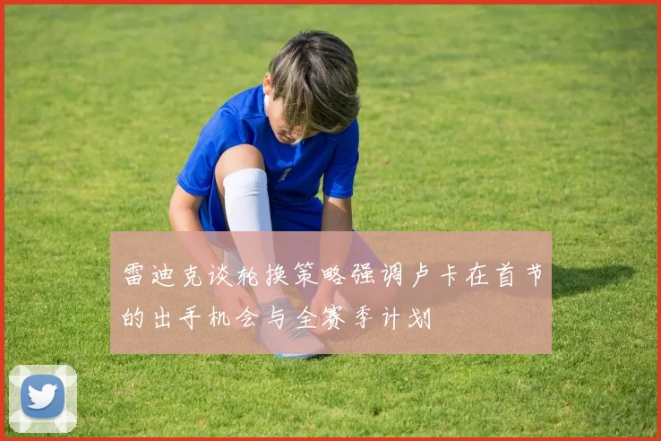雷迪克谈轮换策略强调卢卡在首节的出手机会与全赛季计划