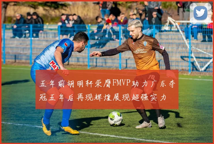 五年前胡明轩荣膺FMVP助力广东夺冠五年后再现辉煌展现超强实力