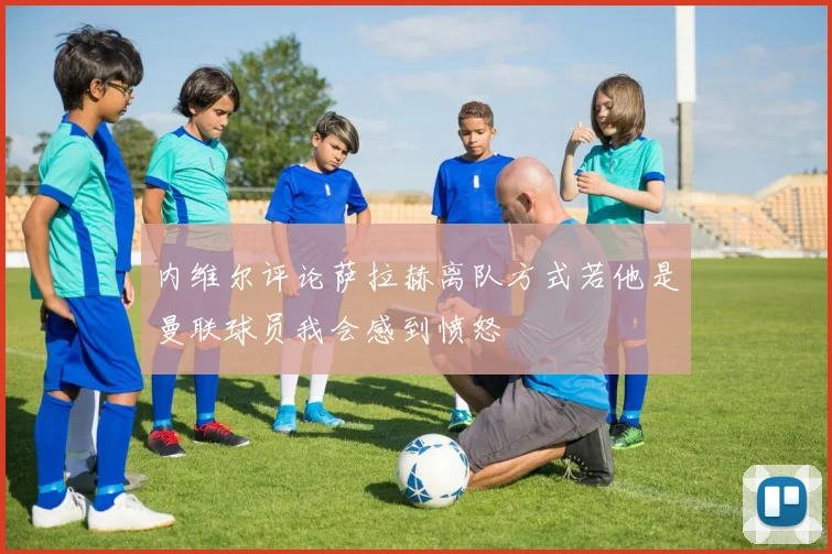 内维尔评论萨拉赫离队方式若他是曼联球员我会感到愤怒