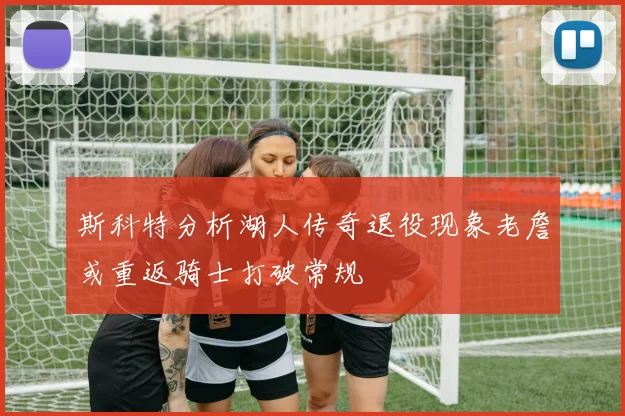 斯科特分析湖人传奇退役现象老詹或重返骑士打破常规