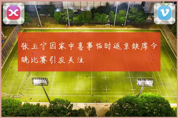 张玉宁因家中喜事临时返京缺席今晚比赛引发关注