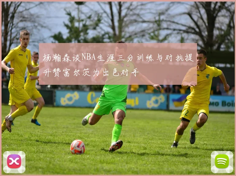 杨瀚森谈NBA生涯三分训练与对抗提升赞富尔茨为出色对手