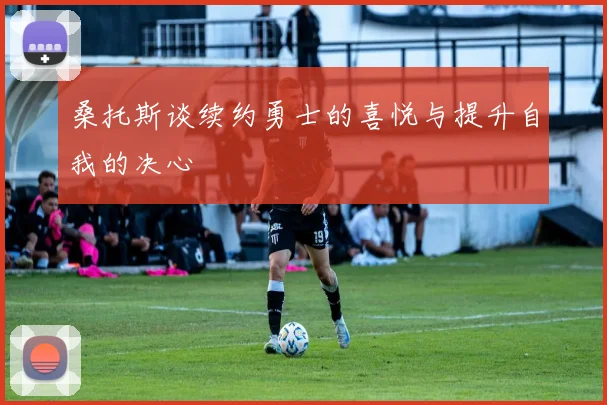 桑托斯谈续约勇士的喜悦与提升自我的决心