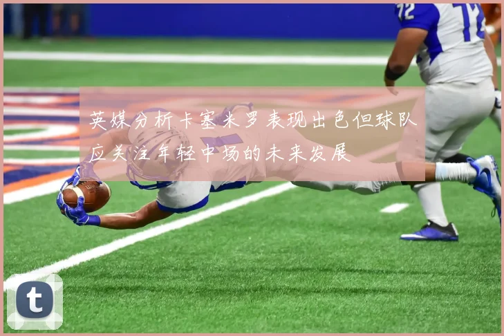 英媒分析卡塞米罗表现出色但球队应关注年轻中场的未来发展