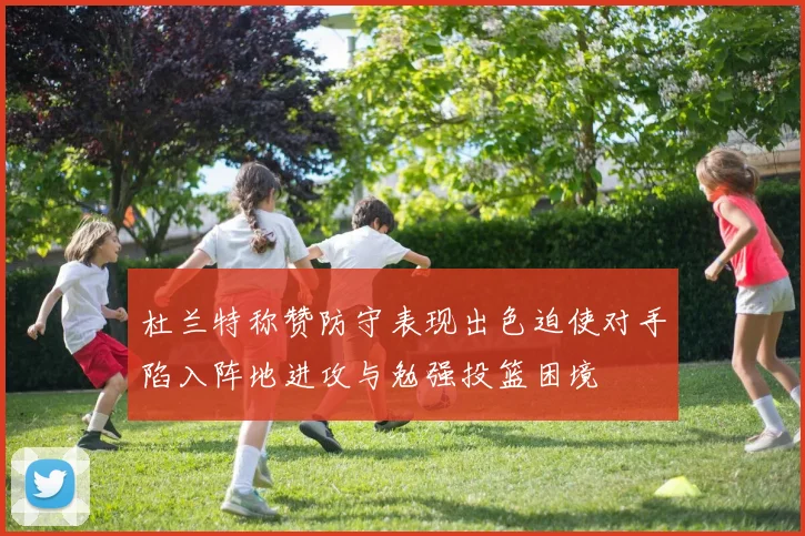 杜兰特称赞防守表现出色迫使对手陷入阵地进攻与勉强投篮困境