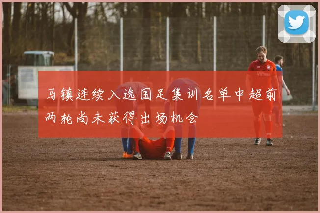 马镇连续入选国足集训名单中超前两轮尚未获得出场机会