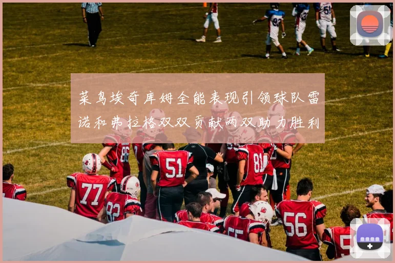 菜鸟埃奇库姆全能表现引领球队雷诺和弗拉格双双贡献两双助力胜利