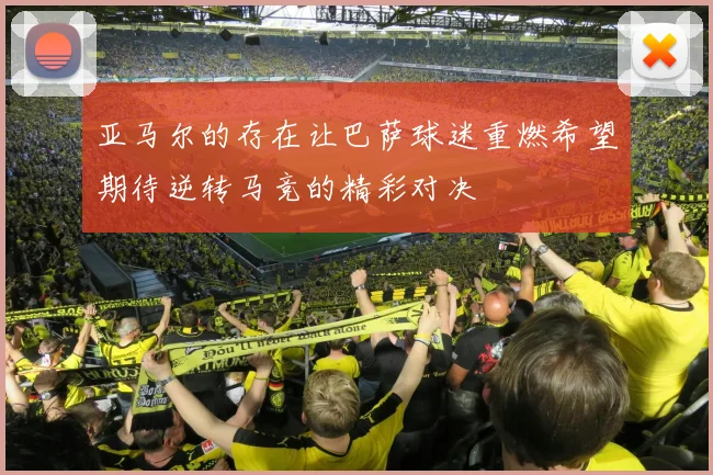亚马尔的存在让巴萨球迷重燃希望期待逆转马竞的精彩对决