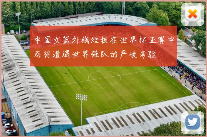 中国女篮外线短板在世界杯正赛中恐将遭遇世界强队的严峻考验