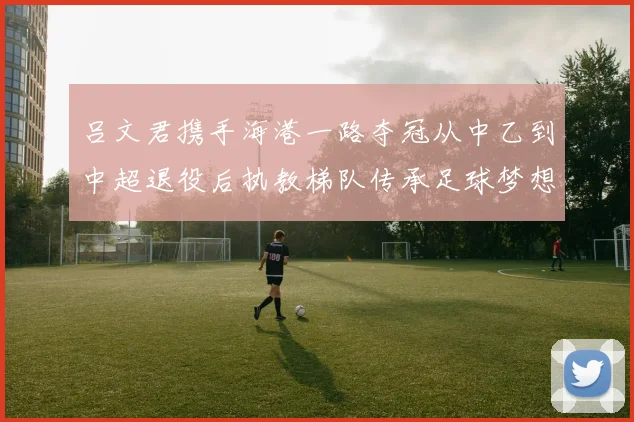 吕文君携手海港一路夺冠从中乙到中超退役后执教梯队传承足球梦想