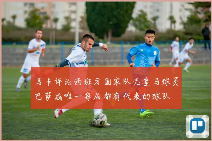 马卡评论西班牙国家队无皇马球员巴萨成唯一每届都有代表的球队
