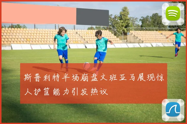 斯普利特半场崩盘文班亚马展现惊人护筐能力引发热议