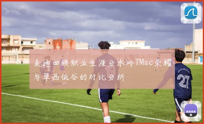 麦迪回顾职业生涯分水岭TMac荣耀与翠西低谷的对比分析