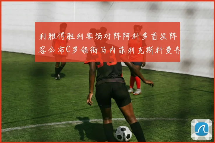 利雅得胜利客场对阵阿科多首发阵容公布C罗领衔马内菲利克斯科曼齐发