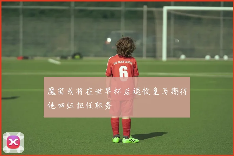 魔笛或将在世界杯后退役皇马期待他回归担任职务