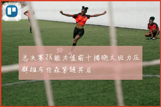 总决赛2K能力值前十揭晓文班力压群雄布伦森紧随其后