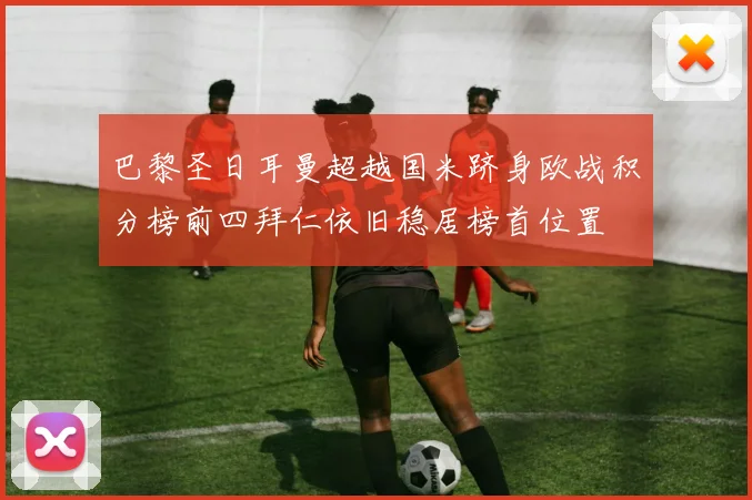 巴黎圣日耳曼超越国米跻身欧战积分榜前四拜仁依旧稳居榜首位置