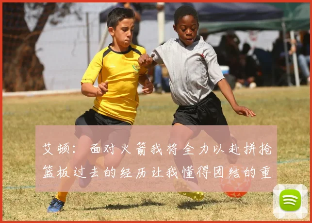 艾顿：面对火箭我将全力以赴拼抢篮板过去的经历让我懂得团结的重要性