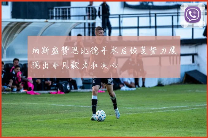 纳斯盛赞恩比德手术后恢复努力展现出非凡毅力和决心